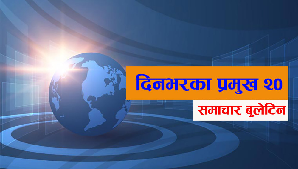 आज दिनभरका प्रमुख २० समाचार बुलेटिन